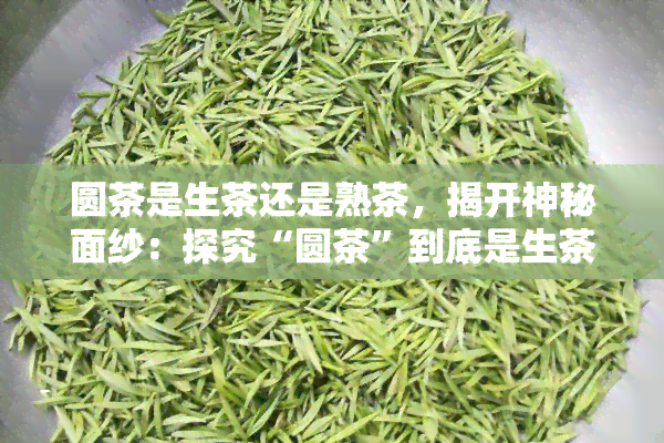 圆茶是生茶还是熟茶，揭开神秘面纱：探究“圆茶”到底是生茶还是熟茶？