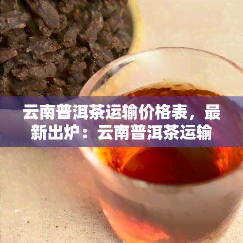 云南普洱茶运输价格表，最新出炉：云南普洱茶运输价格表一览