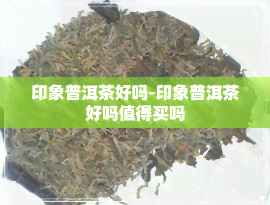 印象普洱茶好吗-印象普洱茶好吗值得买吗