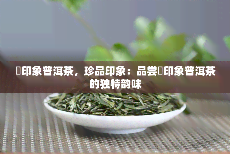 瑧印象普洱茶，珍品印象：品尝瑧印象普洱茶的独特韵味