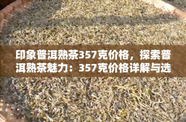 印象普洱熟茶357克价格，探索普洱熟茶魅力：357克价格详解与选购建议