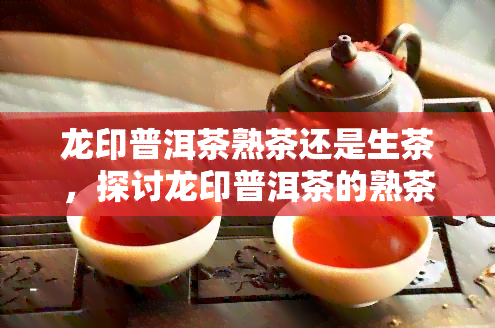 龙印普洱茶熟茶还是生茶，探讨龙印普洱茶的熟茶与生茶区别