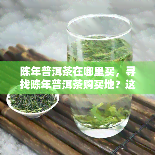 陈年普洱茶在哪里买，寻找陈年普洱茶购买地？这里有一份全面的指南！