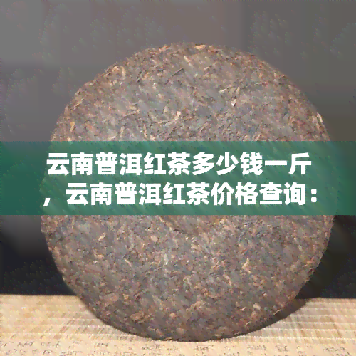 云南普洱红茶多少钱一斤，云南普洱红茶价格查询：每斤多少钱？