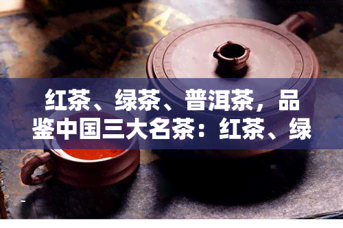 红茶、绿茶、普洱茶，品鉴中国三大名茶：红茶、绿茶与普洱茶的风味差异