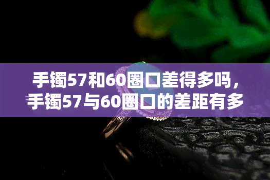 手镯57和60圈口差得多吗，手镯57与60圈口的差距有多大？