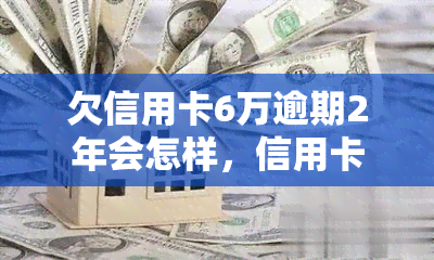 欠信用卡6万逾期2年会怎样，信用卡逾期2年，欠款6万会产生什么后果？