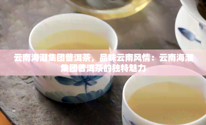 云南海潮集团普洱茶，品味云南风情：云南海潮集团普洱茶的独特魅力