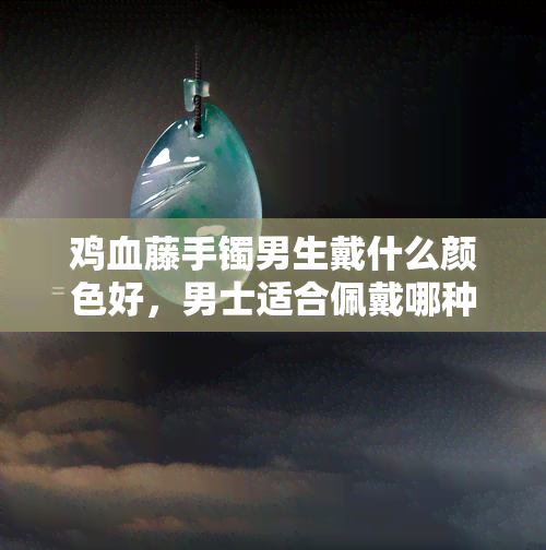 鸡血藤手镯男生戴什么颜色好，男士适合佩戴哪种颜色的鸡血藤手镯？