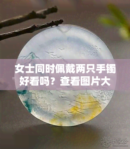 女士同时佩戴两只手镯好看吗？查看图片大全与欣赏