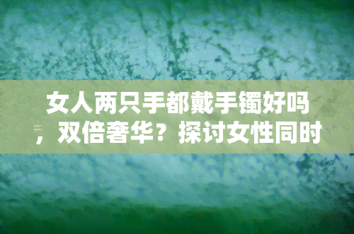 女人两只手都戴手镯好吗，双倍奢华？探讨女性同时佩戴两只手镯的时尚趋势