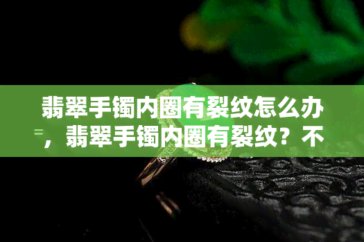 翡翠手镯内圈有裂纹怎么办，翡翠手镯内圈有裂纹？不用担心，这里有解决方法！