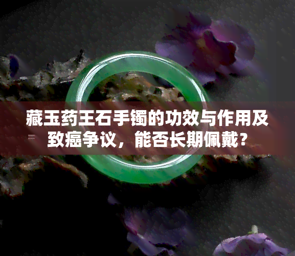 藏玉药王石手镯的功效与作用及致癌争议，能否长期佩戴？