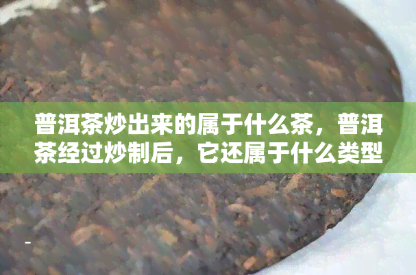 普洱茶炒出来的属于什么茶，普洱茶经过炒制后，它还属于什么类型的茶呢？