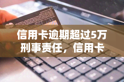 信用卡逾期超过5万刑事责任，信用卡逾期超5万可能面临的刑事责任