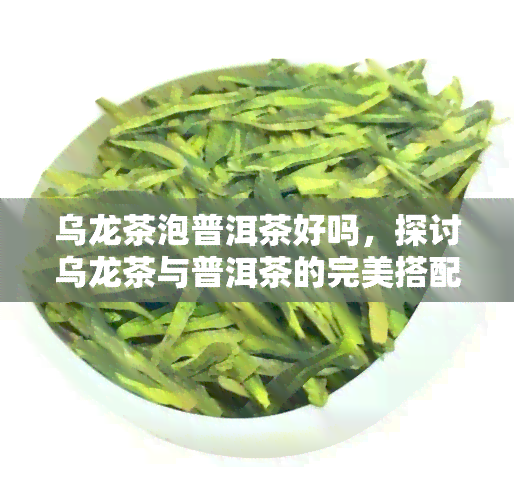 乌龙茶泡普洱茶好吗，探讨乌龙茶与普洱茶的完美搭配：是否适合一起冲泡？