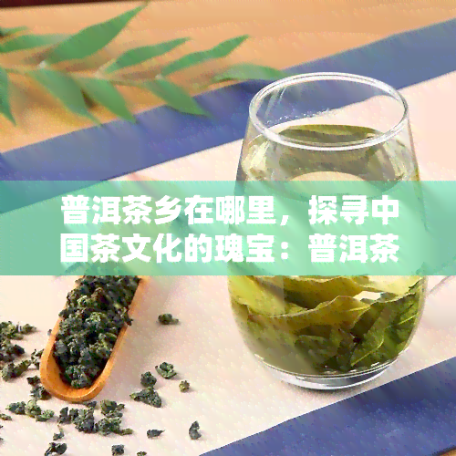 普洱茶乡在哪里，探寻中国茶文化的瑰宝：普洱茶乡在哪里？