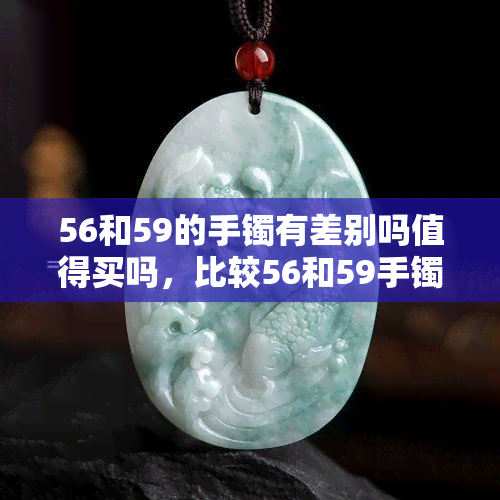 56和59的手镯有差别吗值得买吗，比较56和59手镯：有什么不同？是否值得购买？