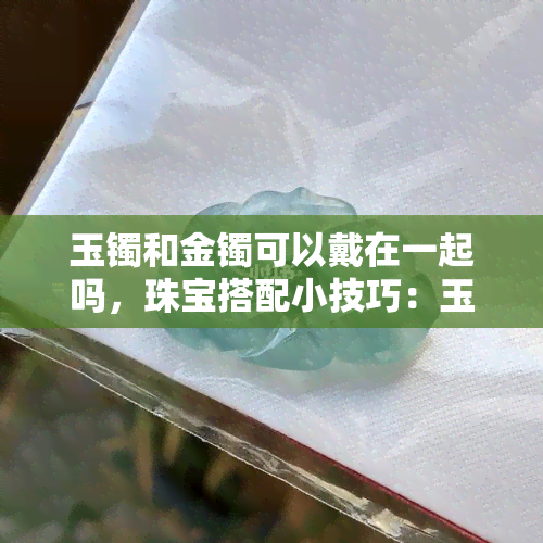 玉镯和金镯可以戴在一起吗，珠宝搭配小技巧：玉镯和金镯能一起戴吗？