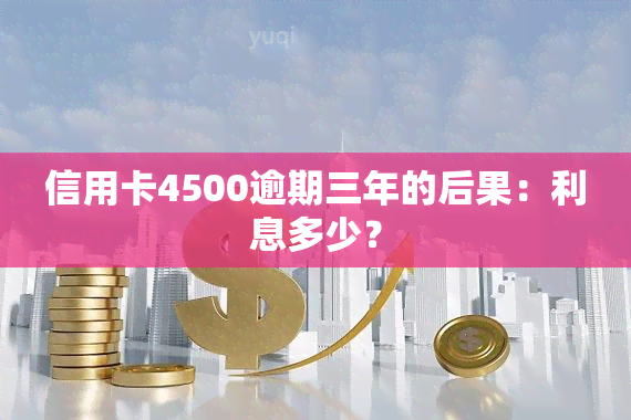 信用卡4500逾期三年的后果：利息多少？