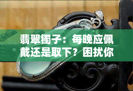 翡翠镯子：每晚应佩戴还是取下？困扰你的问题解答