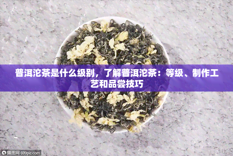 普洱沱茶是什么级别，了解普洱沱茶：等级、制作工艺和品尝技巧