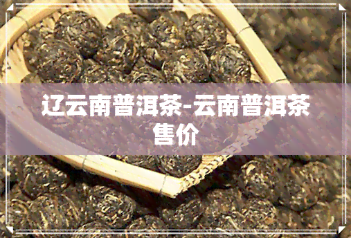 辽云南普洱茶-云南普洱茶售价