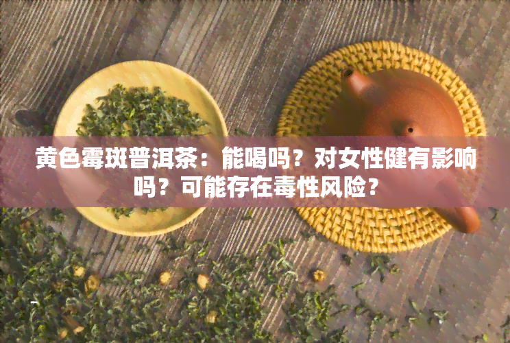 黄色霉斑普洱茶：能喝吗？对女性健有影响吗？可能存在性风险？