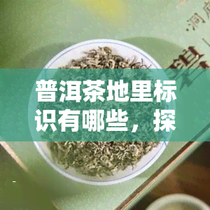 普洱茶地里标识有哪些，探秘普洱茶：了解其地里标识的含义与重要性