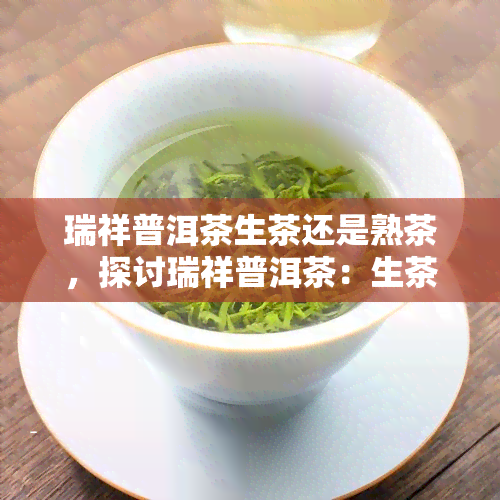 瑞祥普洱茶生茶还是熟茶，探讨瑞祥普洱茶：生茶与熟茶的口感差异及选择建议