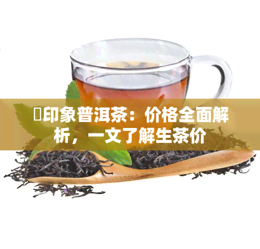 瑧印象普洱茶：价格全面解析，一文了解生茶价