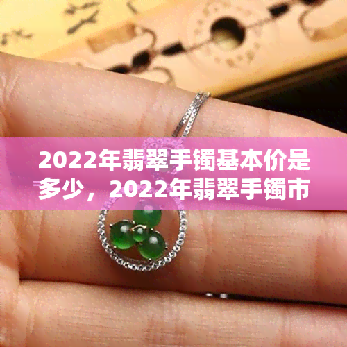 2022年翡翠手镯基本价是多少，2022年翡翠手镯市场价格概览：基础款式的价格区间