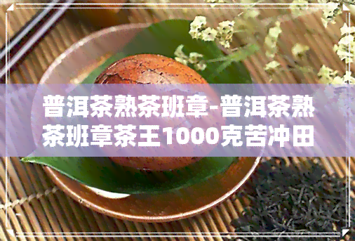 普洱茶熟茶班章-普洱茶熟茶班章茶王1000克苦冲田2019年生产价格