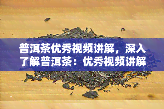 普洱茶优秀视频讲解，深入了解普洱茶：优秀视频讲解解析