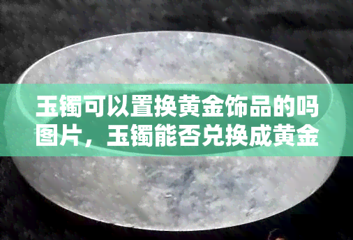 玉镯可以置换黄金饰品的吗图片，玉镯能否兑换成黄金饰品？看图了解详情！