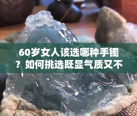 60岁女人该选哪种手镯？如何挑选既显气质又不显老的手镯？