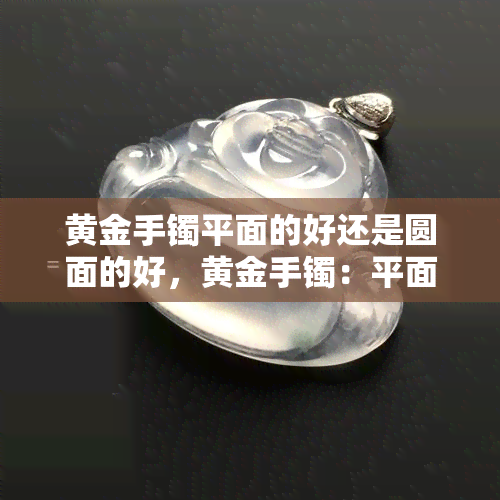 黄金手镯平面的好还是圆面的好，黄金手镯：平面款与圆面款的比较，哪一种更好？