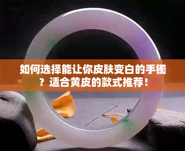 如何选择能让你皮肤变白的手镯？适合黄皮的款式推荐！