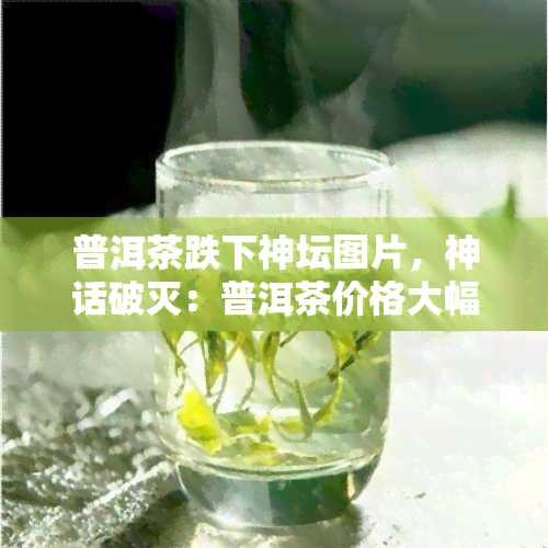 普洱茶跌下神坛图片，神话破灭：普洱茶价格大幅下跌，昔日的茶叶贵族如今跌落凡间