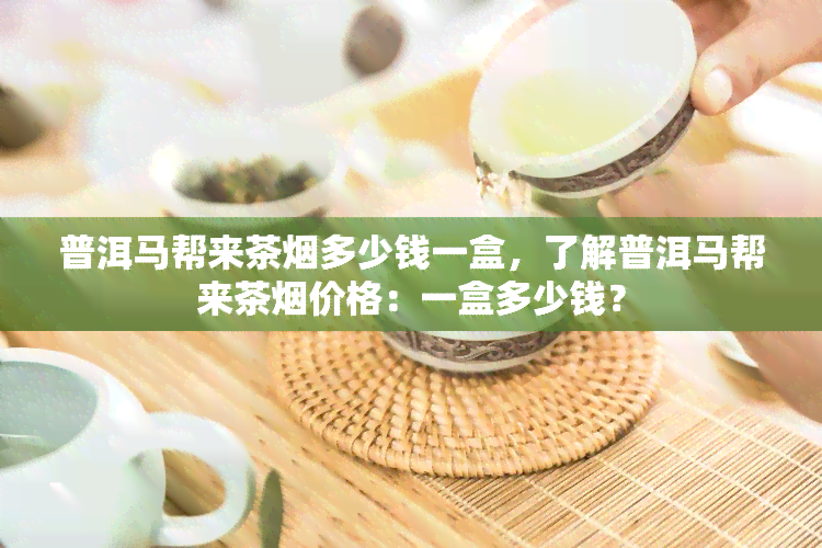 普洱马帮来茶烟多少钱一盒，了解普洱马帮来茶烟价格：一盒多少钱？