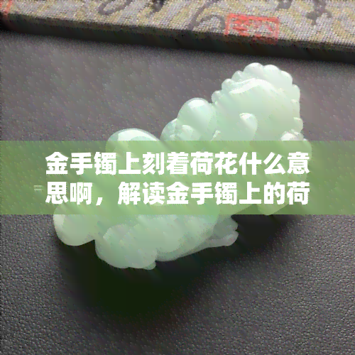 金手镯上刻着荷花什么意思啊，解读金手镯上的荷花图案含义