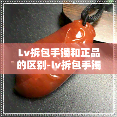 Lv拆包手镯和正品的区别-lv拆包手镯和正品的区别在哪