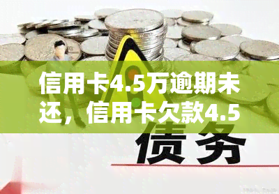 信用卡4.5万逾期未还，信用卡欠款4.5万，逾期未还引发严重后果！