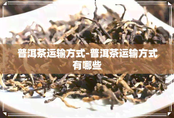 普洱茶运输方式-普洱茶运输方式有哪些