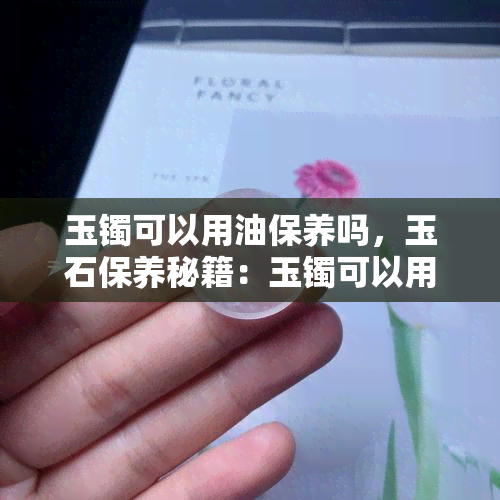 玉镯可以用油保养吗，玉石保养秘籍：玉镯可以用油保养吗？