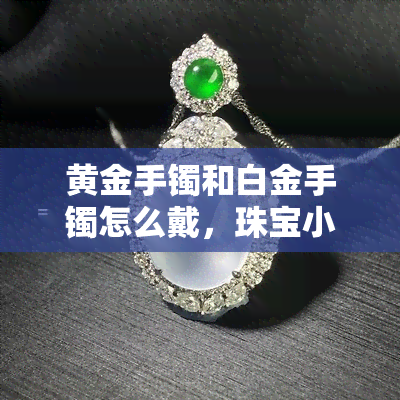 黄金手镯和白金手镯怎么戴，珠宝小贴士：如何正确佩戴黄金手镯与白金手镯？