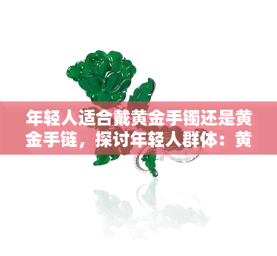 年轻人适合戴黄金手镯还是黄金手链，探讨年轻人群体：黄金手镯与黄金手链，哪个更适合佩戴？