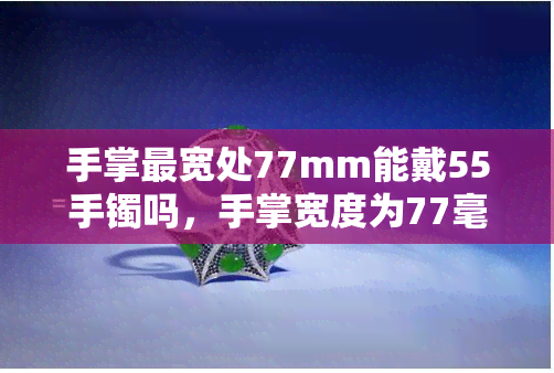 手掌最宽处77mm能戴55手镯吗，手掌宽度为77毫米的人是否适合佩戴55毫米的手镯？