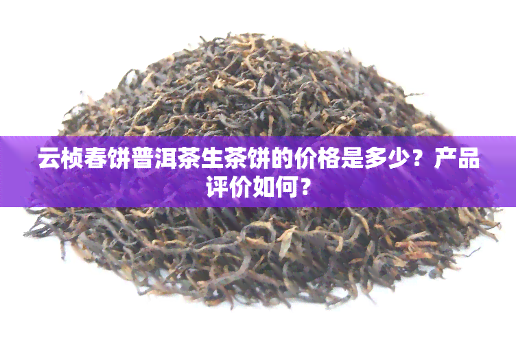 云桢春饼普洱茶生茶饼的价格是多少？产品评价如何？