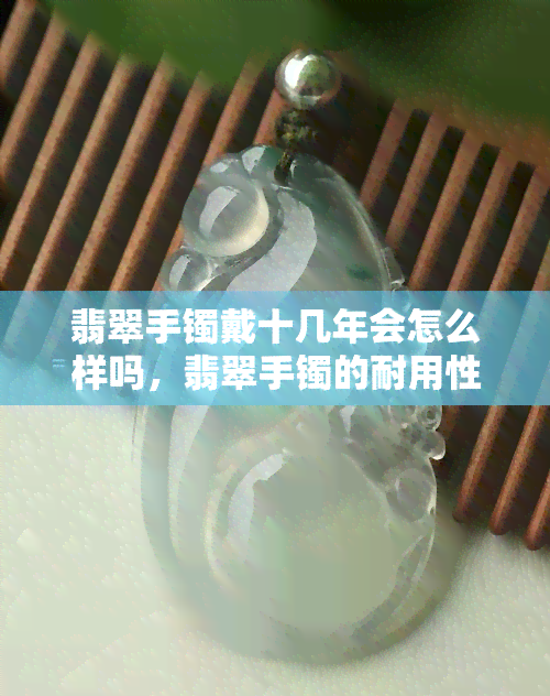 翡翠手镯戴十几年会怎么样吗，翡翠手镯的耐用性：戴十几年会有什么变化？